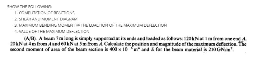 SHOW THE FOLLOWING:
1. COMPUTATION OF REACTIONS
2. SHEAR AND MOMENT DIAGRAM
3. MAXIMUM BENDING MOMENT @ THE LOACTION OF THE MAXIMUM DEFLECTION
4. VALUE OF THE MAXIMUM DEFLECTION
(A/B). A beam 7 m long is simply supported at its ends and loaded as follows: 120 kN at 1 m from one end A,
20kN at 4 m from A and 60 kN at 5 m from A. Calculate the position and magnitude of the maximum deflection. The
second moment of area of the beam section is 400 x 10-m* and E for the beam material is 210 GN/m².
