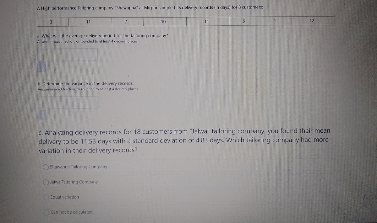 A High performance Tailoring company "Shawapna" at Mirpur sampled its delivery records (in days) for 8 customers:
3.
11
10
11
6
1
12
a. What was the average delivery period for the tailoring company?
Answer in exact fraction, or rounded to at least 4 decimal places
b. Determine the variance in the delivery records.
Answer in exact fraction, or rounded to at least 4 decimal-places
C. Analyzing delivery records for 18 customers from "Jalwa" tailoring company, you found their mean
delivery to be 11.53 days with a standard deviation of 4.83 days. Which tailoring company had more
variation in their delivery records?
O Shawapna Tailoring Company
OJalwa Tailoring Company
O Equal variation
Can not be calculated
