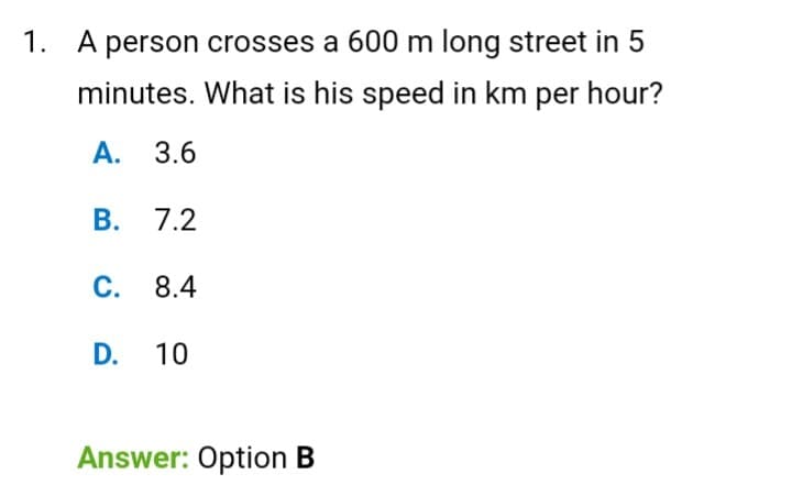 1. A person crosses a 600 m long street in 5
minutes. What is his speed in km per hour?
А. 3.6
В.
7.2
С. 8.4
D.
10
Answer: Option B
