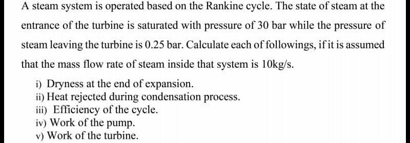 A steam system is operated based on the Rankine cycle. The state of steam at the
entrance of the turbine is saturated with pressure of 30 bar while the pressure of
steam leaving the turbine is 0.25 bar. Calculate each of followings, if it is assumed
that the mass flow rate of steam inside that system is 1Okg/s.
i) Dryness at the end of expansion.
ii) Heat rejected during condensation process.
iii) Efficiency of the cycle.
iv) Work of the pump.
v) Work of the turbine.
