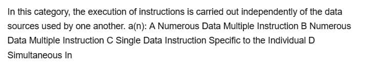 In this category, the execution of instructions is carried out independently of the data
sources used by one another. a(n): A Numerous Data Multiple Instruction B Numerous
Data Multiple Instruction C Single Data Instruction Specific to the Individual D
Simultaneous In