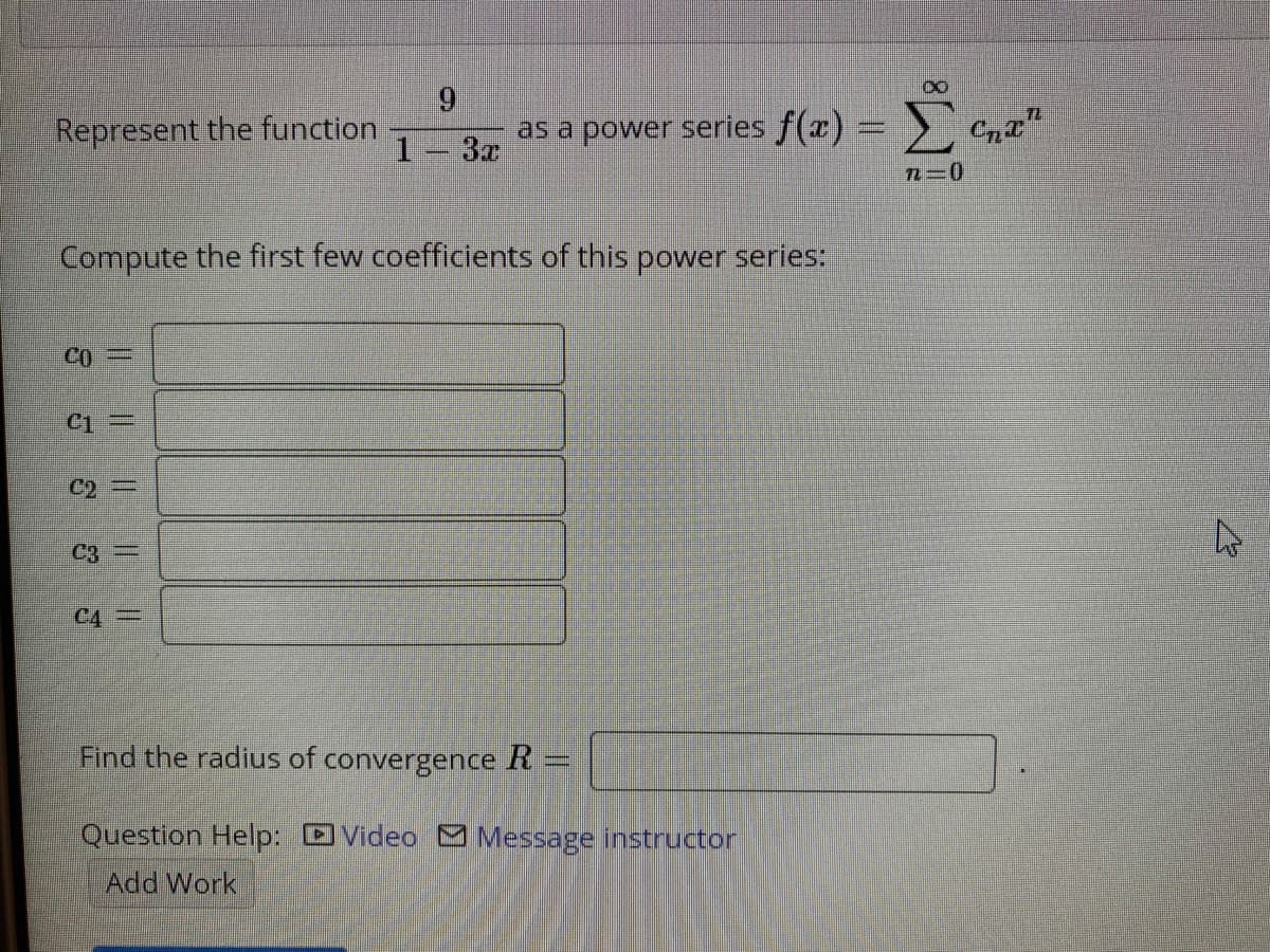 Σ
Represent the function
as a power series f(x):
1-3x
Compute the first few coefficients of this power series:
CO=
C1 =
C2 =
C3
Find the radius of convergence R
Question Help: DVideo S Message instructor
Add Work
IL IL IL ||||
