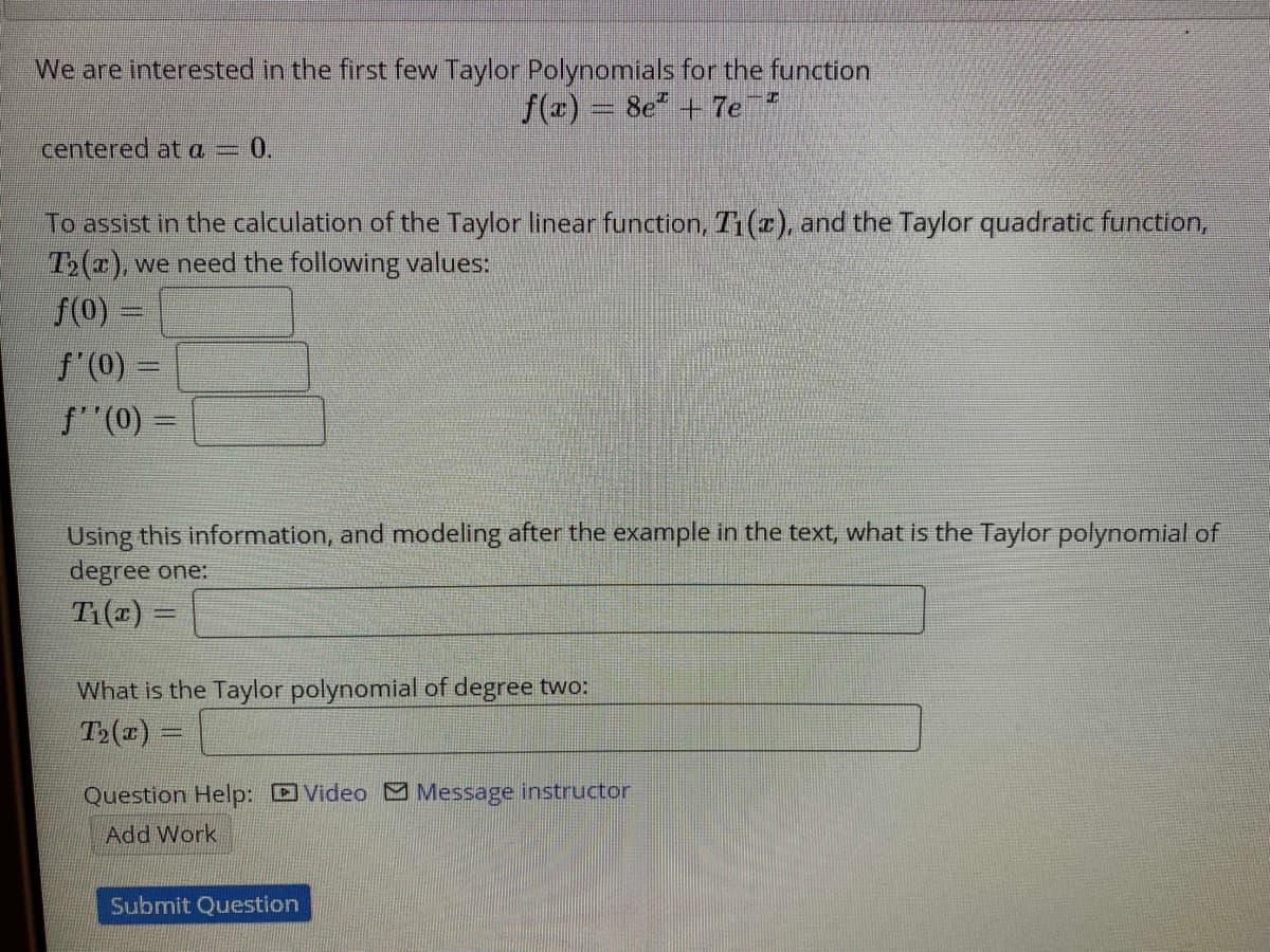 We are interested in the first few Taylor Polynomials for the function
f(r) = 8e" + 7e
centered at a = 0.
To assist in the calculation of the Taylor linear function, T1(r), and the Taylor quadratic function,
T>(x), we need the following values:
f(0) =
f'(0) =
f"(0) =
Using this information, and modeling after the example in the text, what is the Taylor polynomial of
degree one:
T(x) =
What is the Taylor polynomial of degree two:
T>(a)
Question Help: DVideo Message instructor
Add Work
Submit Question
