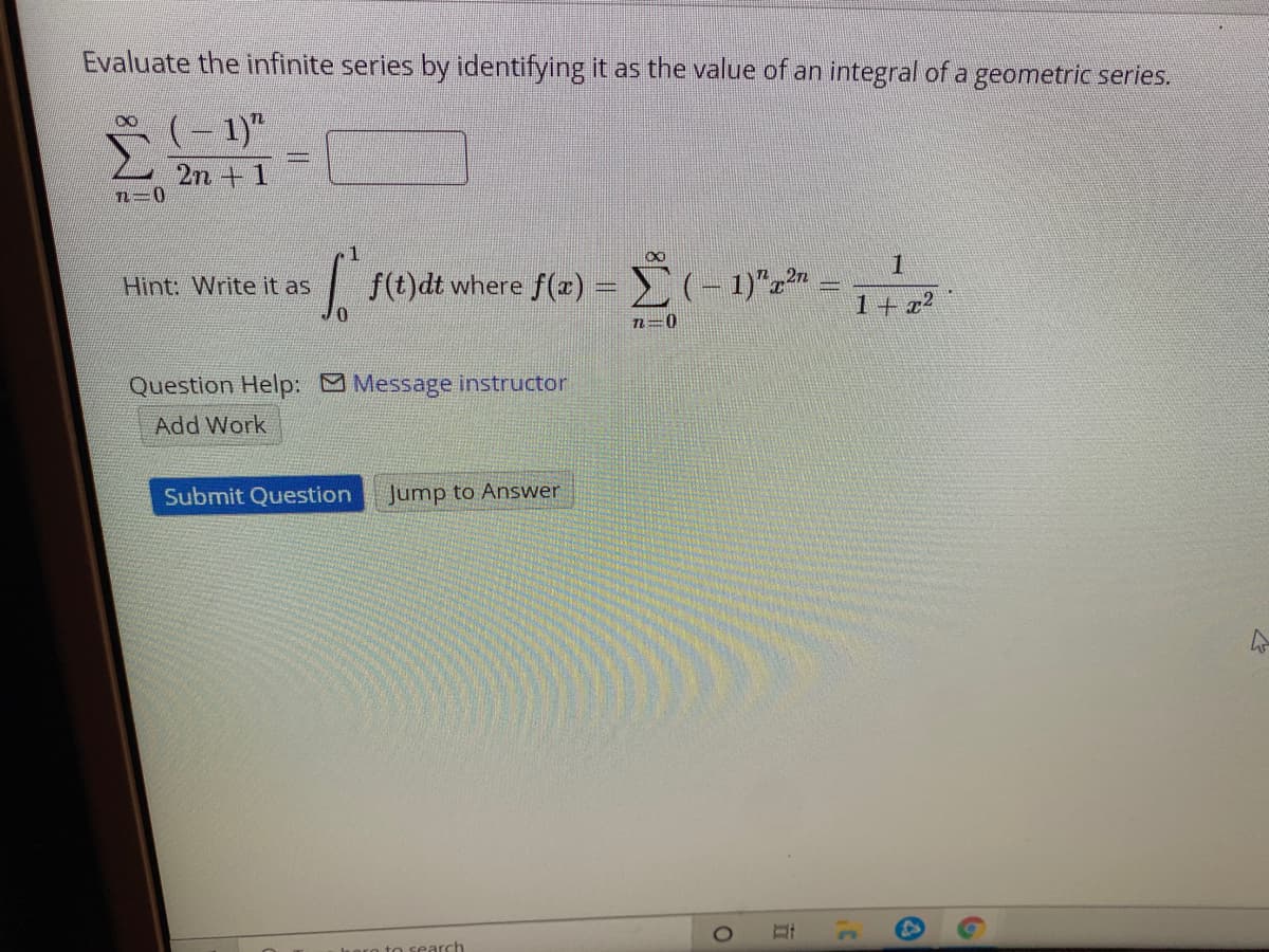 Evaluate the infinite series by identifying it as the value of an integral of a geometric series.
(– 1)"
2n +1
1
| f(t)dt where f(x)
(-1)"z" =
1+ x²
Hint: Write it as
0.
n=0
Question Help: Message instructor
Add Work
Submit Question
Jump to Answer
to search
