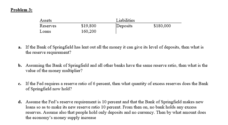 Problem 3:
Liabilities
Assets
Deposits
$180,000
$19,800
160,200
Reserves
Loans
a. If the Bank of Springfield has lent out all the money it can give its level of deposits, then what is
the reserve requirement?
Assuming the Bank of Springfield and all other banks have the same reserve ratio, then what is the
value of the money multiplier?
b.
c. If the Fed requires a reserve ratio of 6 percent, then what quantity of excess reserves does the Bank
of Springfield now hold?
Assume the Fed's reserve requirement is 10 percent and that the Bank of Springfield makes new
loans so as to make its new reserve ratio 10 percent. From then on, no bank holds any excess
reserves. Assume also that people hold only deposits and no currency. Then by what amount does
the economy's money supply increase
d.
