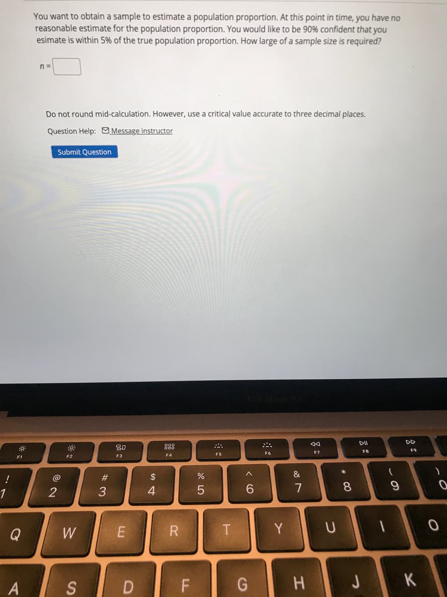 You want to obtain a sample to estimate a population proportion. At this point in time, you have no
reasonable estimate for the population proportion. You would like to be 90% confident that you
esimate is within 5% of the true population proportion. How large of a sample size is required?
n =
Do not round mid-calculation. However, use a critical value accurate to three decimal places.
Question Help: Message instructor
Submit Question
DII
DD
80
888
F7
F8
F9
F5
F6
F2
F3
F4
F1
@
#3
$
&
2
6.
7
8
Q
W
Y
D F
JK
