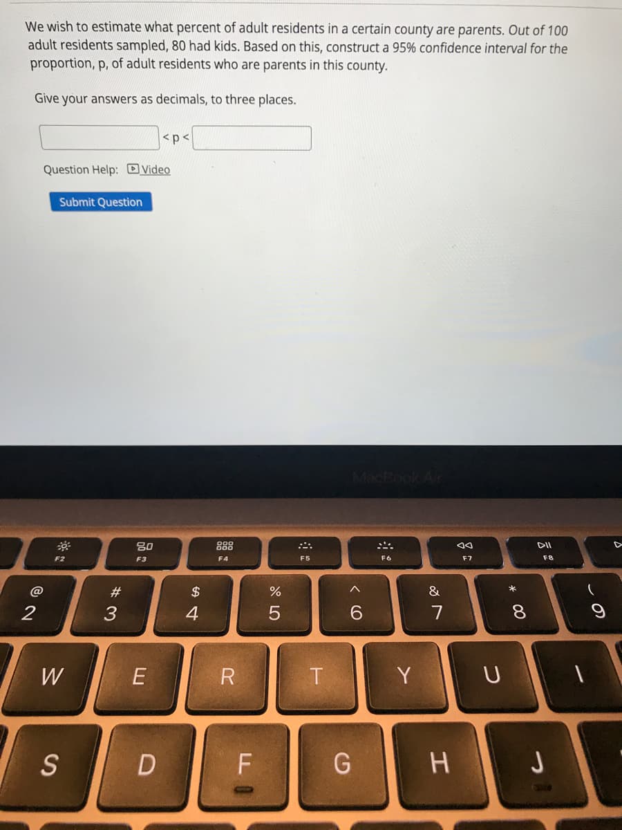 We wish to estimate what percent of adult residents in a certain county are parents. Out of 100
adult residents sampled, 80 had kids. Based on this, construct a 95% confidence interval for the
proportion, p, of adult residents who are parents in this county.
Give your answers as decimals, to three places.
<p<
Question Help: DVideo
Submit Question
MacBook
80
888
F2
F4
F6
F7
F8
F3
F5
*
@
#3
2$
%
&
2
7
8
W
E
Y
U
S
H J
この
* 00
