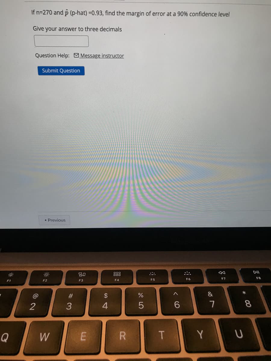 If n=270 and p (p-hat) =0.93, find the margin of error at a 90% confidence level
Give your answer to three decimals
Question Help: Message instructor
Submit Question
• Previous
DII
80
888
F6
F7
F8
F1
F2
F3
F4
F5
#
24
&
2
4
7
Q
W
Y
* 00
< CO
w/

