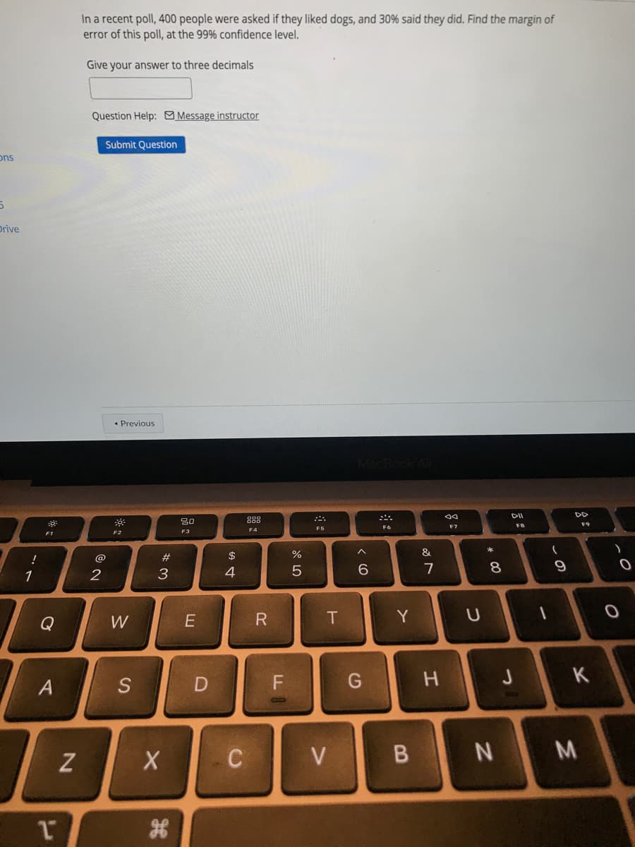 In a recent poll, 400 people were asked if they liked dogs, and 30% said they did. Find the margin of
error of this poll, at the 99% confidence level.
Give your answer to three decimals
Question Help: Message instructor
Submit Question
ons
Drive
• Previous
DD
80
FB
F9
F7
F4
F5
F2
F3
$
%
&
!
@
1
2
3
4
6.
Q
W
Y
K
S
C
V
M
この
* CO
つ
エ

