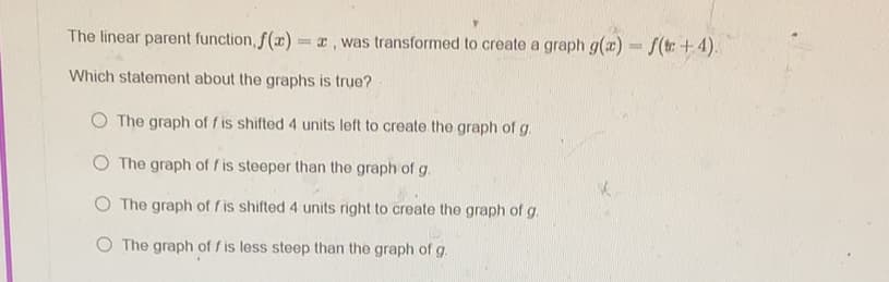 The linear parent function, f(x)= a, was transformed to create a graph g(a) f(t +4).
Which statement about the graphs is true?
O The graph of f is shifted 4 units left to create the graph of g.
O The graph of f is steeper than the graph of g.
O The graph of f is shifted 4 units right to create the graph of g.
O The graph of f is less steep than the graph of g.

