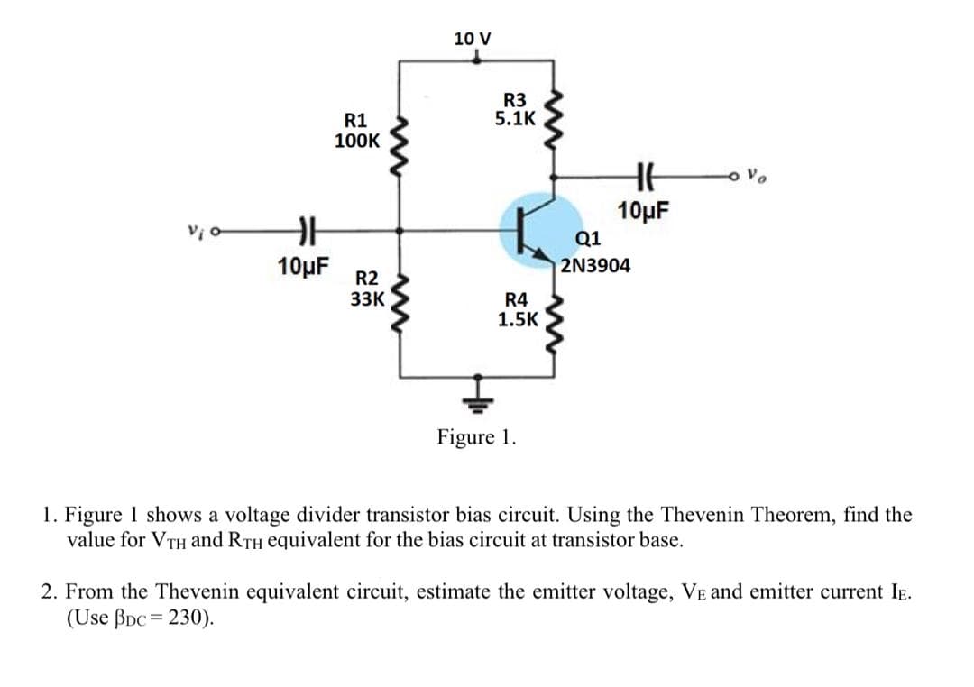 10 V
R3
5.1K
R1
100K
10µF
Q1
10µF
2N3904
R2
33K
R4
1.5K
Figure 1.
1. Figure 1 shows a voltage divider transistor bias circuit. Using the Thevenin Theorem, find the
value for VTH and RTH equivalent for the bias circuit at transistor base.
2. From the Thevenin equivalent circuit, estimate the emitter voltage, VE and emitter current IE.
(Use BDc = 230).
