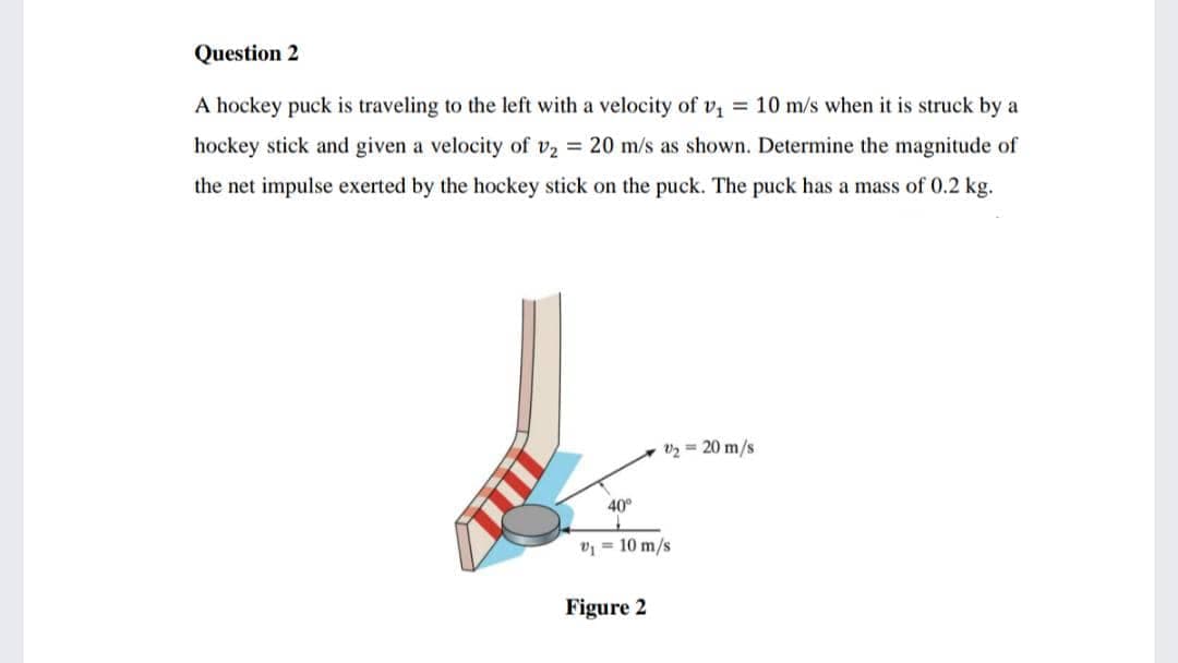 Question 2
A hockey puck is traveling to the left with a velocity of v = 10 m/s when it is struck by a
hockey stick and given a velocity of v2 20 m/s as shown. Determine the magnitude of
the net impulse exerted by the hockey stick on the puck. The puck has a mass of 0.2 kg.
v2 = 20 m/s
40°
v = 10 m/s
Figure 2
