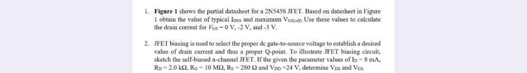 1. Figure 1 shows the partial datasheet for a 2N5458 JFET. Based on datasheet in Figure
1 obtain the value of typical Ipss and maximum VGs(om Use these values to calculate
the drain current for Vos -0 V, -2 V, and -3 V.
2. JFET biasing is used to select the proper de gate-to-source voltage to establish a desired
value of drain current and thus a proper Q-point. To illustrate JFET biasing circuit,
sketch the self-biased n-channel JFET. If the given the parameter values of Ip - 8 mA,
Rp = 2.0 ka, Rg = 10 MQ, Rs = 280 2 and Vpp =24 V, determine Vps and Vos
