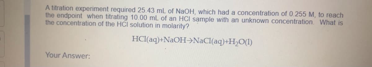 A titration experiment required 25.43 mL of NaOH, which had a concentration of 0.255 M, to reach
the endpoint when titrating 10.00 mL of an HCI sample with an unknown concentration. What is
the concentration of the HCI solution in molarity?
HCl(aq)+N2OH>NaCl(aq)+H2O(1)
Your Answer:
