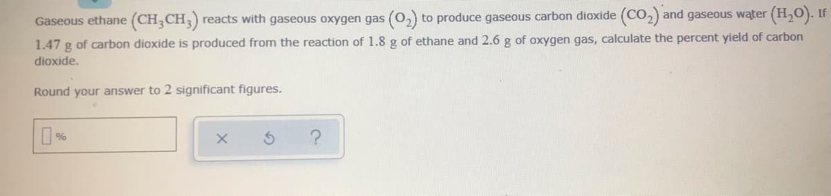 Gaseous ethane (CH;CH3)
reacts with gaseous oxygen gas (0,) to produce gaseous carbon dioxide (CO,) and gaseous water (H,0). If
1.47 g of carbon dioxide is produced from the reaction of 1.8 g of ethane and 2.6 g of oxygen gas, calculate the percent yield of carbon
dioxide.
Round your answer to 2 significant figures.
%
