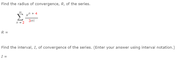 Find the radius of convergence, R, of the series.
xn + 4
Σ
3n!
n = 2
R =
Find the interval, I, of convergence of the series. (Enter your answer using interval notation.)
I =
