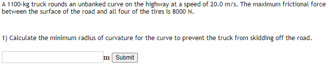 A 1100-kg truck rounds an unbanked curve on the highway at a speed of 20.0 m/s. The maximum frictional force
between the surface of the road and all four of the tires is 8000 'N.
1) Calculate the minimum radius of curvature for the curve to prevent the truck from skidding off the road.
m Submit
