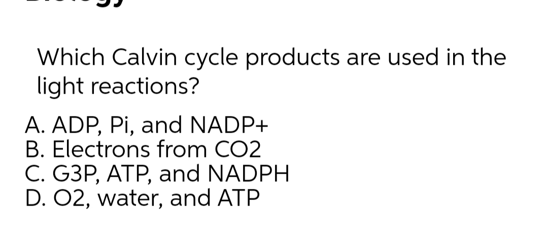 Which Calvin cycle products are used in the
light reactions?
A. ADP, Pi, and NADP+
B. Electrons from CO2
C. G3P, ATP, and NADPH
D. 02, water, and ATP
