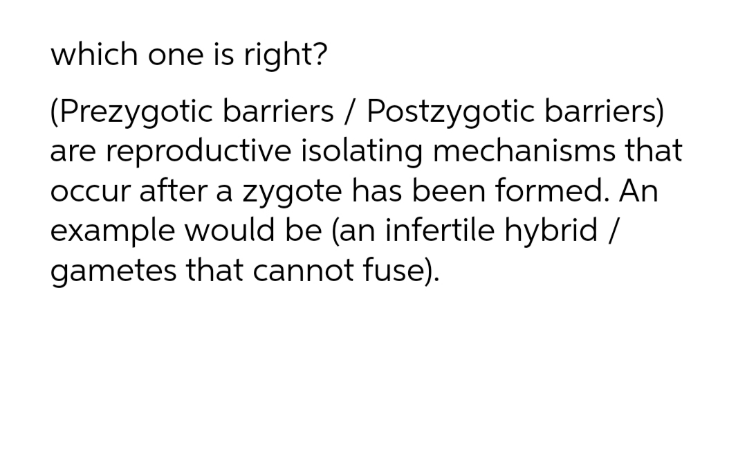 which one is right?
(Prezygotic barriers / Postzygotic barriers)
are reproductive isolating mechanisms that
Occur after a zygote has been formed. An
example would be (an infertile hybrid /
gametes that cannot fuse).
