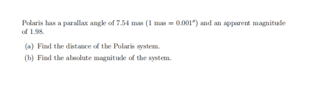 Polaris has a parallax angle of 7.54 mas (1 mas =
0.001") and an apparent magnitude
of 1.98.
(a) Find the distance of the Polaris system.
(b) Find the absolute magnitude of the system.
