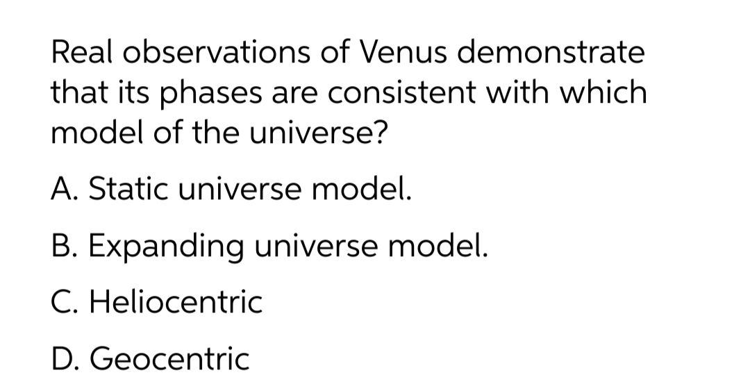 Real observations of Venus demonstrate
that its phases are consistent with which
model of the universe?
A. Static universe model.
B. Expanding universe model.
C. Heliocentric
D. Geocentric
