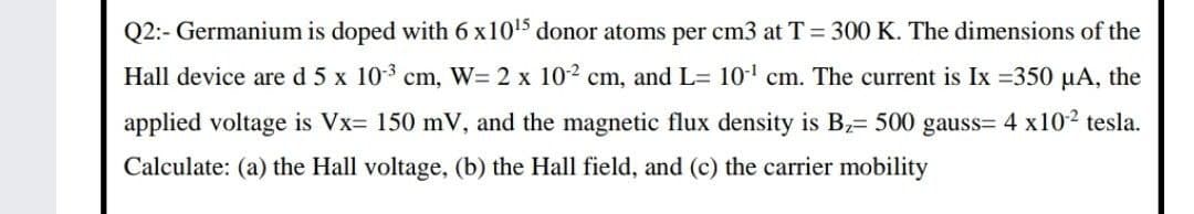 Q2:- Germanium is doped with 6 x105 donor atoms per cm3 at T = 300 K. The dimensions of the
Hall device are d 5 x 103 cm, W= 2 x 102 cm, and L= 10' cm. The current is Ix =350 µA, the
applied voltage is Vx= 150 mV, and the magnetic flux density is B2= 500 gauss= 4 x102 tesla.
Calculate: (a) the Hall voltage, (b) the Hall field, and (c) the carrier mobility
