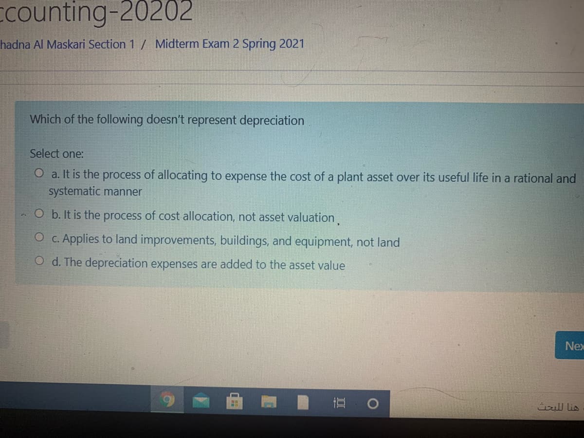 Ecounting-20202
hadna Al Maskari Section 1 / Midterm Exam 2 Spring 2021
Which of the following doesn't represent depreciation
Select one:
O a. It is the process of allocating to expense the cost of a plant asset over its useful life in a rational and
systematic manner
O b. It is the process of cost allocation, not asset valuation,
O c. Applies to land improvements, buildings, and equipment, not land
O d. The depreciation expenses are added to the asset value
Nex
直
ll lis
