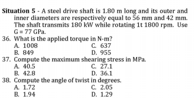 Situation 5 - A steel drive shaft is 1.80 m long and its outer and
inner diameters are respectively equal to 56 mm and 42 mm.
The shaft transmits 180 kW while rotating 1t 1800 rpm. Use
G = 77 GPa.
36. What is the applied torque in N-m?
А. 1008
В. 849
37. Compute the maximum shearing stress in MPa.
А. 40.5
В. 42.8
38. Compute the angle of twist in degrees.
A. 1.72
В. 1.94
C. 637
D. 955
C. 27.1
D. 36.1
C. 2.05
D. 1.29
