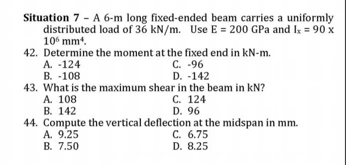 Situation 7 - A 6-m long fixed-ended beam carries a uniformly
distributed load of 36 kN/m. Use E = 200 GPa and Ix = 90 x
106 mm4.
42. Determine the moment at the fixed end in kN-m.
А. -124
В. -108
43. What is the maximum shear in the beam in kN?
A. 108
В. 142
44. Compute the vertical deflection at the midspan in mm.
A. 9.25
В. 7.50
C. -96
D. -142
С. 124
D. 96
С. 6.75
D. 8.25
