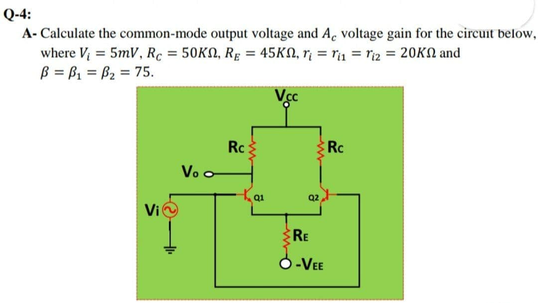 Q-4:
A- Calculate the common-mode output voltage and Ac voltage gain for the circuit below,
where V; = 5mV, Rc = 50KN, Rg = 45KN, r¡ = ri1 = riz = 20KN and
B = B1 = B2 = 75.
%3D
%3D
Rc
Rc
Vo o
Q1
Q2
Vi
RE
O-VEE

