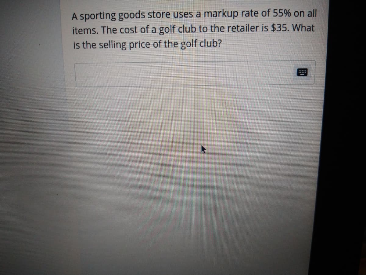 A sporting goods store uses a markup rate of 55% on all
items. The cost of a golf club to the retailer is $35. What
is the selling price of the golf club?
