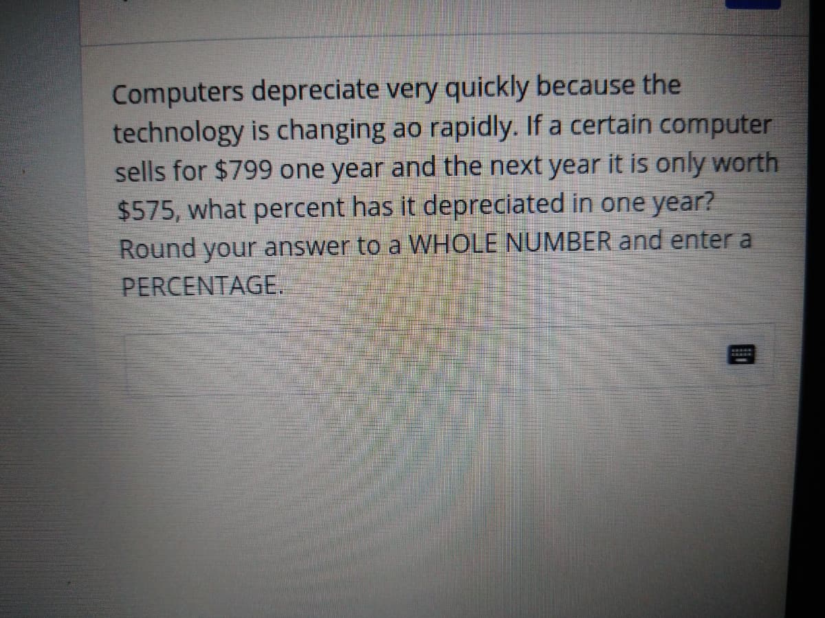 Computers depreciate very quickly because the
technology is changing ao rapidly. If a certain computer
sells for $799 one year and the next year it is only worth
$575, what percent has it depreciated in one year?
Round your answer to a WHOLE NUMBER and enter a
PERCENTAGE.
