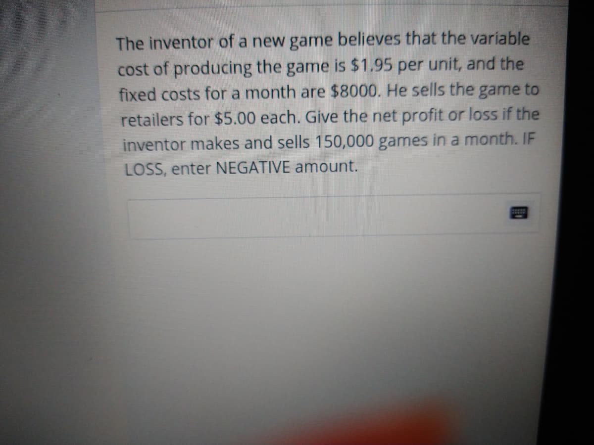 The inventor of a new game believes that the variable
cost of producing the game is $1.95 per unit, and the
fixed costs for a month are $8000. He sells the game to
retailers for $5.00 each. Give the net profit or loss if the
inventor makes and sells 150,000 games in a month. IF
LOSS, enter NEGATIVE amount.
