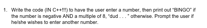 1. Write the code (IN C++!!) to have the user enter a number, then print out "BINGO" if
the number is negative AND a multiple of 8, "dud ..." otherwise. Prompt the user if
he/she wishes to enter another number.
