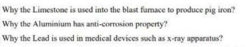 Why the Limestone is used into the blast furnace to produce pig iron?
Why the Aluminium has anti-corrosion property?
Why the Lead is used in medical devices such as x-ray apparatus?
