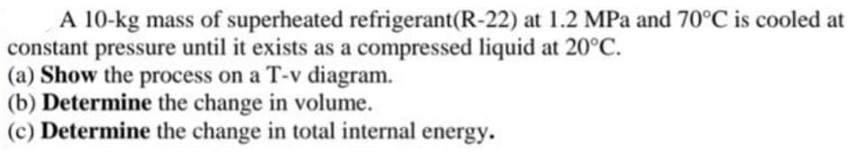 A 10-kg mass of superheated refrigerant(R-22) at 1.2 MPa and 70°C is cooled at
constant pressure until it exists as a compressed liquid at 20°C.
(a) Show the process on a T-v diagram.
(b) Determine the change in volume.
(c) Determine the change in total internal energy.
