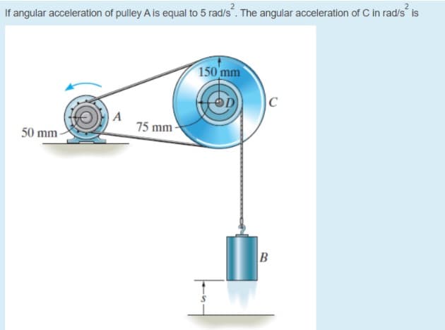 If angular acceleration of pulley A is equal to 5 rad/s. The angular acceleration of C in rad/s is
150 mm
|C
A
75 mm-
50 mm -
B
