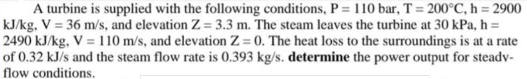 A turbine is supplied with the following conditions, P = 110 bar, T = 200°C, h 2900
kJ/kg, V = 36 m/s, and elevation Z 3.3 m. The steam leaves the turbine at 30 kPa, h =
2490 kJ/kg, V = 110 m/s, and elevation Z = 0. The heat loss to the surroundings is at a rate
of 0.32 kJ/s and the steam flow rate is 0.393 kg/s. determine the power output for steadv-
flow conditions.
%3D
%3D
%3D

