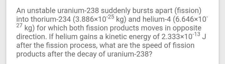 An unstable uranium-238 suddenly bursts apart (fission)
into thorium-234 (3.886×1025 kg) and helium-4 (6.646×10
kg) for which both fission products moves in opposite
direction. If helium gains a kinetic energy of 2.333×1013 J
after the fission process, what are the speed of fission
products after the decay of uranium-238?
27
