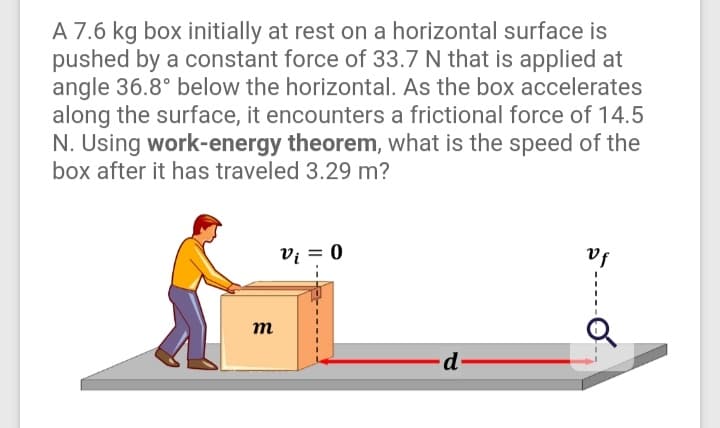 A 7.6 kg box initially at rest on a horizontal surface is
pushed by a constant force of 33.7 N that is applied at
angle 36.8° below the horizontal. As the box accelerates
along the surface, it encounters a frictional force of 14.5
N. Using work-energy theorem, what is the speed of the
box after it has traveled 3.29 m?
vị = 0
vf
т
