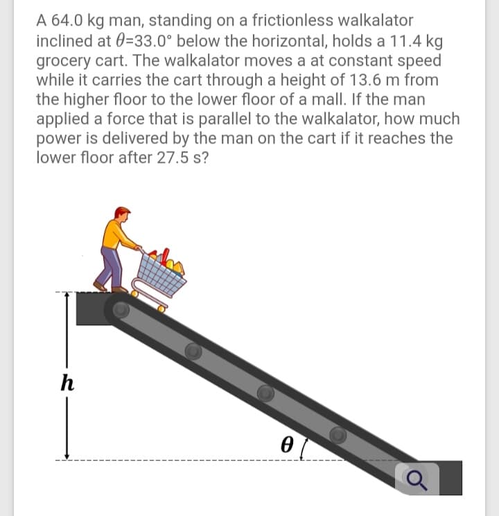 A 64.0 kg man, standing on a frictionless walkalator
inclined at 0=33.0° below the horizontal, holds a 11.4 kg
grocery cart. The walkalator moves a at constant speed
while it carries the cart through a height of 13.6 m from
the higher floor to the lower floor of a mall. If the man
applied a force that is parallel to the walkalator, how much
power is delivered by the man on the cart if it reaches the
lower floor after 27.5 s?
h
