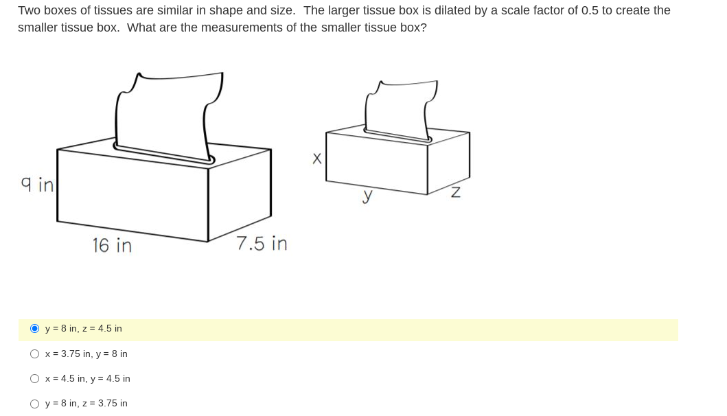 Two boxes of tissues are similar in shape and size. The larger tissue box is dilated by a scale factor of 0.5 to create the
smaller tissue box. What are the measurements of the smaller tissue box?
9 in
y
Z.
16 in
7.5 in
O y = 8 in, z = 4.5 in
O x = 3.75 in, y = 8 in
O x = 4.5 in, y = 4.5 in
O y = 8 in, z = 3.75 in
