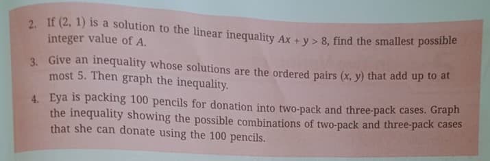 2. If (2, 1) is a solution to the linear inequality Ax + v > 8, find the smallest possibie
integer value of A.
3. Give an
most 5. Then graph the inequality.
inequality whose solutions are the ordered pairs (x, y) that add up to at
4. Eya is packing 100 pencils for donation into two-pack and three-pack cases. Graph
the inequality showing the possible combinations of two-pack and three-pack cases
that she can donate using the 100 pencils.
