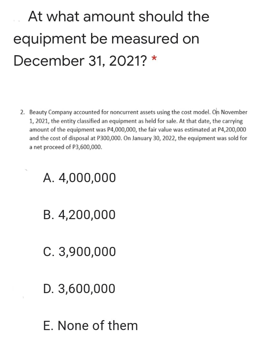 At what amount should the
equipment be measured on
December 31, 2021? *
2. Beauty Company accounted for noncurrent assets using the cost model. On November
1, 2021, the entity classified an equipment as held for sale. At that date, the carrying
amount of the equipment was P4,000,000, the fair value was estimated at P4,200,000
and the cost of disposal at P300,000. On January 30, 2022, the equipment was sold for
a net proceed of P3,600,000.
A. 4,000,000
B. 4,200,000
C. 3,900,000
D. 3,600,000
E. None of them
