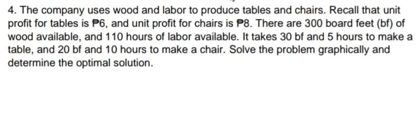 4. The company uses wood and labor to produce tables and chairs. Recall that unit
profit for tables is P6, and unit profit for chairs is P8. There are 300 board feet (bf) of
wood available, and 110 hours of labor available. It takes 30 bf and 5 hours to make a
table, and 20 bf and 10 hours to make a chair. Solve the problem graphically and
determine the optimal solution.
