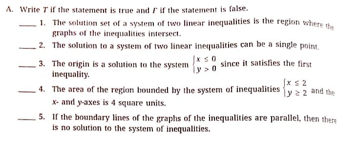 A. Write T if the statement is true and F if the statement is false.
1. The solution set of a system of two linear inequalities is the region where t.
graphs of the inequalities intersect.
2. The solution to a system of two linear inequalities can be a single point.
|x s0
3. The origin is a solution to the system
inequality.
since it satisfies the first
[x s 2
ly2 2
4. The area of the region bounded by the system of inequalities
X- and y-axes is 4 square units.
5. If the boundary lines of the graphs of the inequalities are parallel, then there
is no solution to the system of inequalities.
and the

