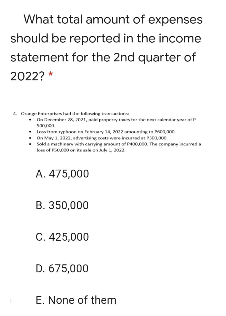 What total amount of expenses
should be reported in the income
statement for the 2nd quarter of
2022? *
4. Orange Enterprises had the following transactions:
On December 28, 2021, paid property taxes for the next calendar year of P
500,000.
Loss from typhoon on February 14, 2022 amounting to P600,000.
On May 1, 2022, advertising costs were incurred at P300,000.
Sold a machinery with carrying amount of P400,000. The company incurred a
loss of P50,000 on its sale on July 1, 2022.
A. 475,000
В. 350,000
C. 425,000
D. 675,000
E. None of them

