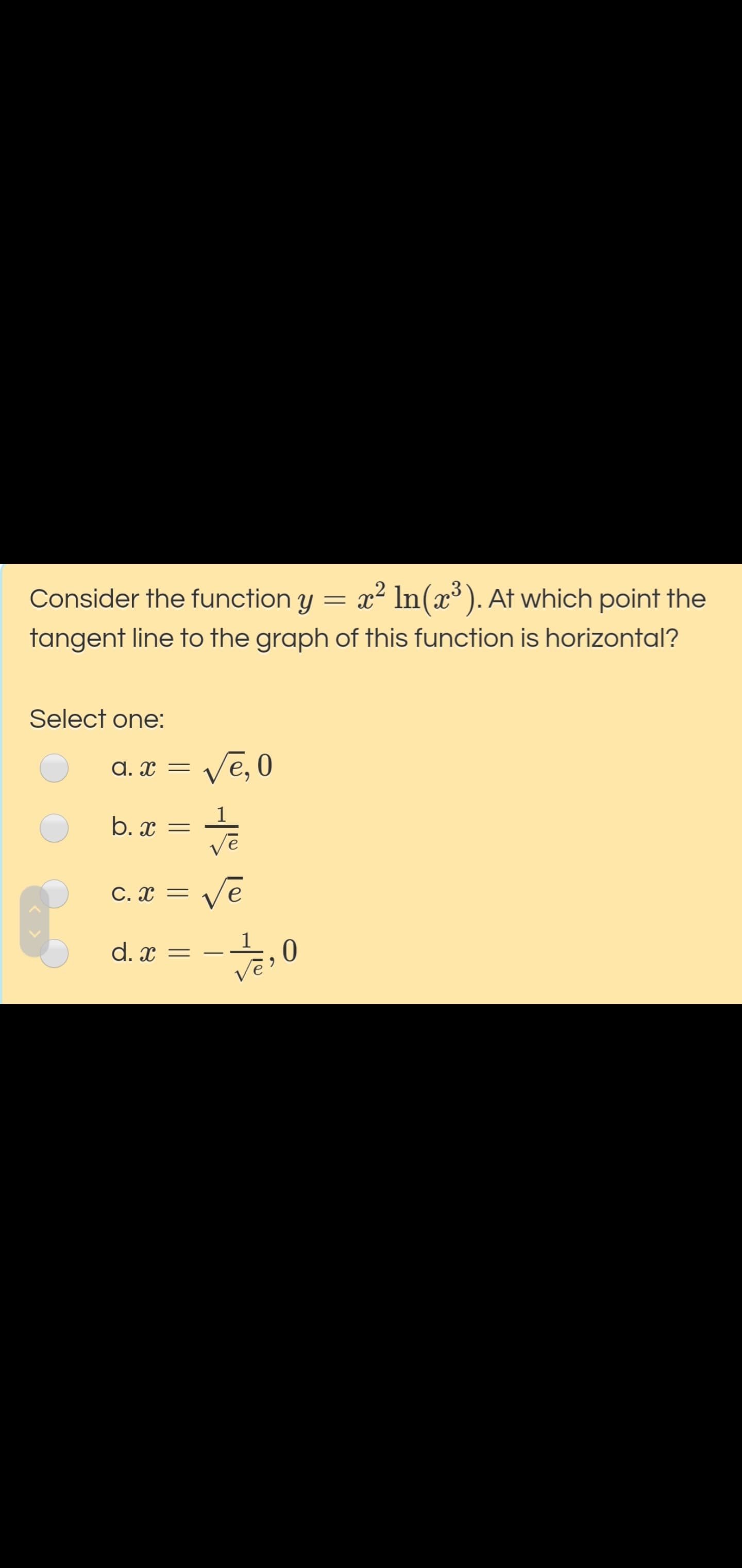 Consider the function y = x² In(x³). At which point the
tangent line to the graph of this function is horizontal?
Select one:
A. x = /e, 0
b. x =
vē
C. x = Ve
vē
d. x =
;, 0
Vē
