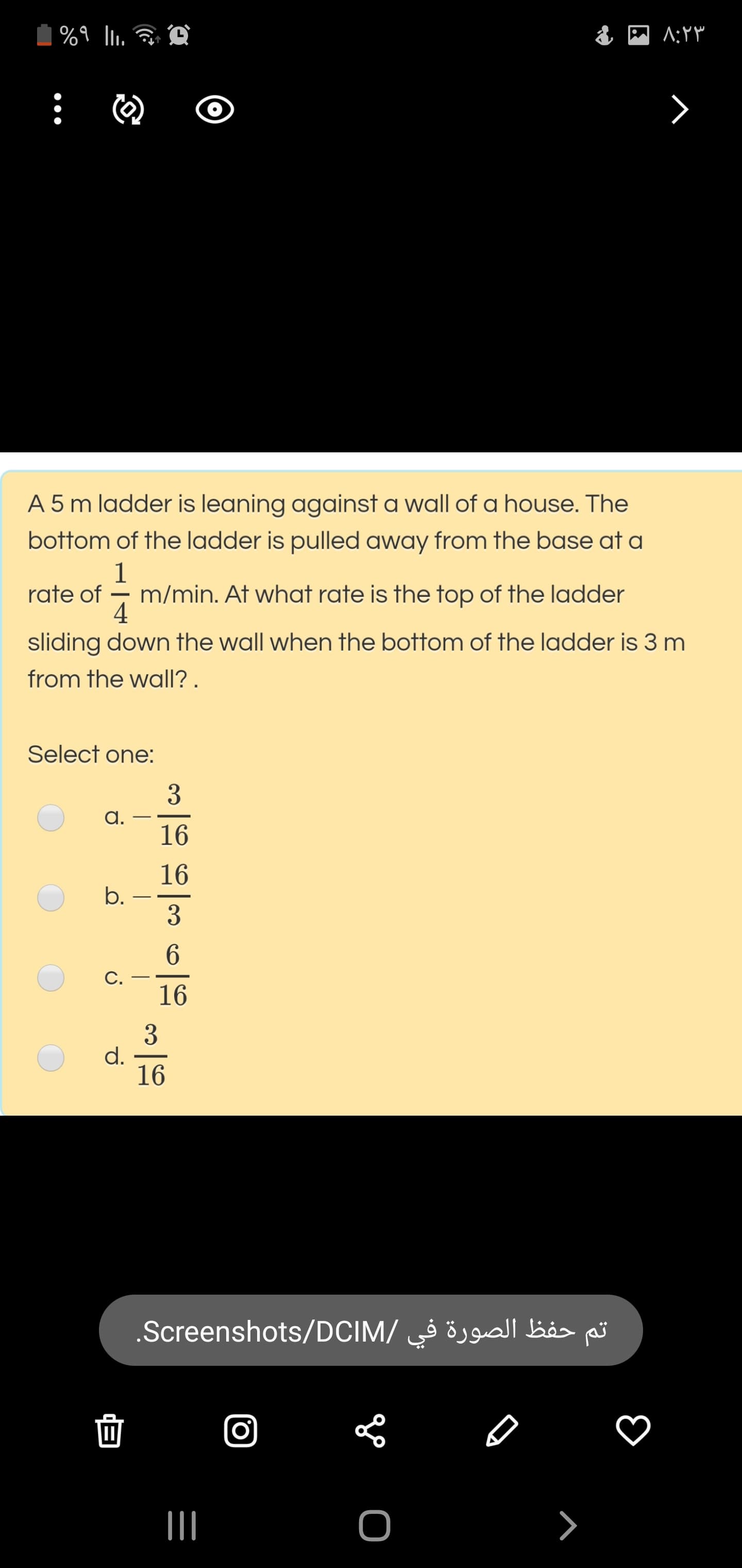A 5 m ladder is leaning against a wall of a house. The
bottom of the ladder is pulled away from the base at a
1
rate of - m/min. At what rate is the top of the ladder
4
sliding down the wall when the bottom of the ladder is 3 m
from the wall? .
Select one:
3
a.
16
16
b.
3
С.
16
3
d.
16
