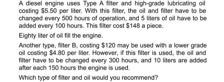 A diesel engine uses Type A filter and high-grade lubricating oil
costing $5.50 per liter. With this filter, the oil and filter have to be
changed every 500 hours of operation, and 5 liters of oil have to be
added every 100 hours. This filter cost $148 a piece.
Eighty liter of oil fill the engine.
Another type, filter B, costing $120 may be used with a lower grade
oil costing $4.80 per liter. However, if this filter is used, the oil and
filter have to be changed every 300 hours, and 10 liters are added
after each 150 hours the engine is used.
Which type of filter and oil would you recommend?